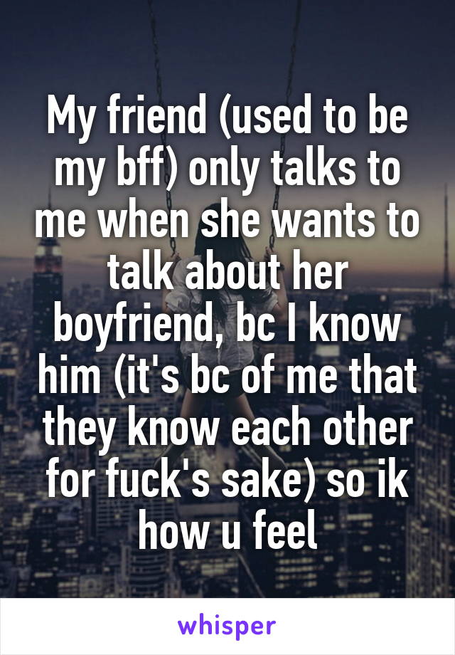 My friend (used to be my bff) only talks to me when she wants to talk about her boyfriend, bc I know him (it's bc of me that they know each other for fuck's sake) so ik how u feel