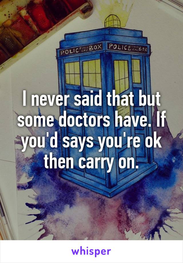 I never said that but some doctors have. If you'd says you're ok then carry on.