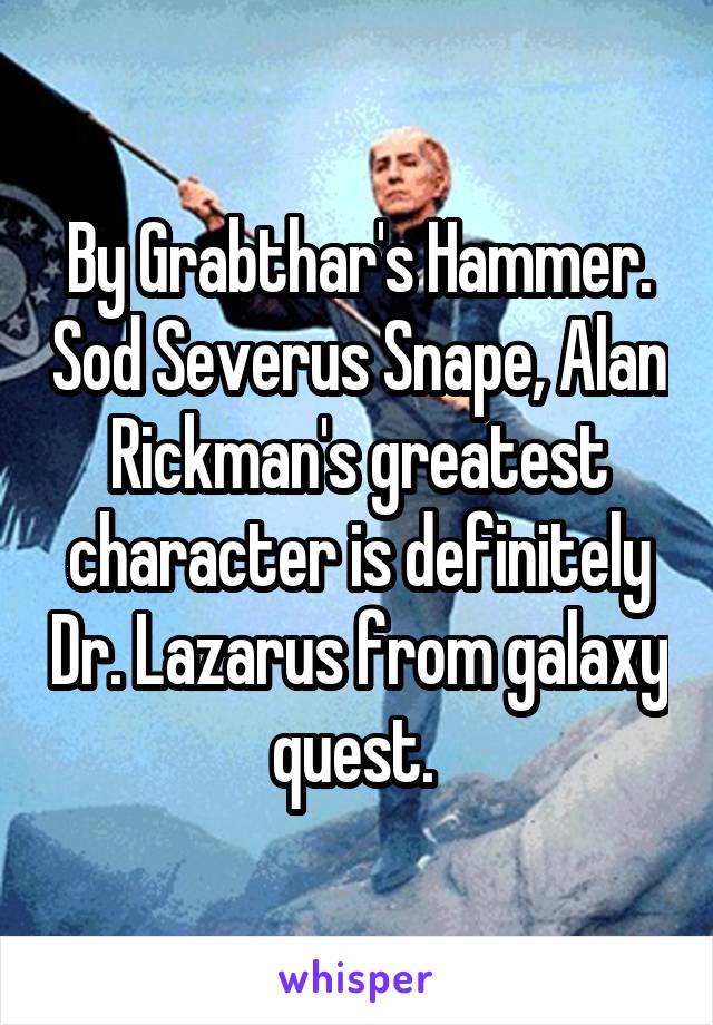 By Grabthar's Hammer. Sod Severus Snape, Alan Rickman's greatest character is definitely Dr. Lazarus from galaxy quest. 