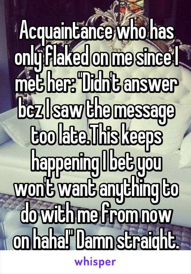 Acquaintance who has only flaked on me since I met her: "Didn't answer bcz I saw the message too late.This keeps happening I bet you won't want anything to do with me from now on haha!" Damn straight.