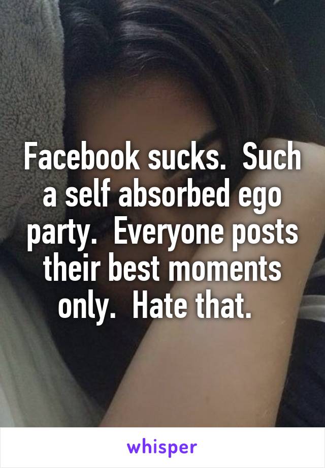 Facebook sucks.  Such a self absorbed ego party.  Everyone posts their best moments only.  Hate that.  