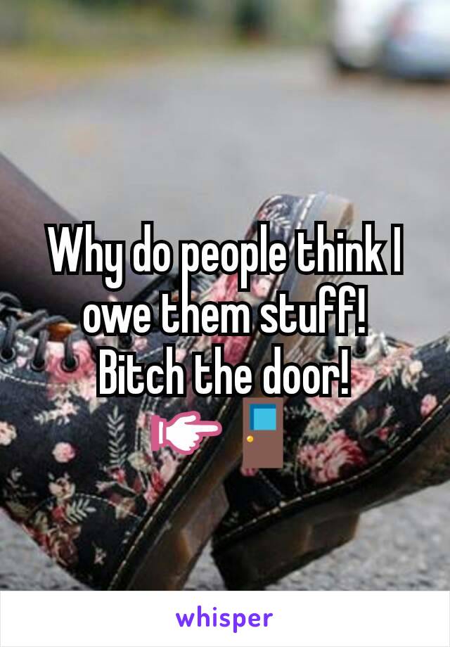 Why do people think I owe them stuff!
Bitch the door!
👉🚪