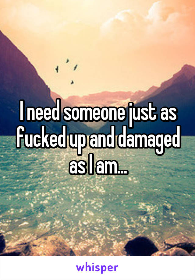I need someone just as fucked up and damaged as I am...