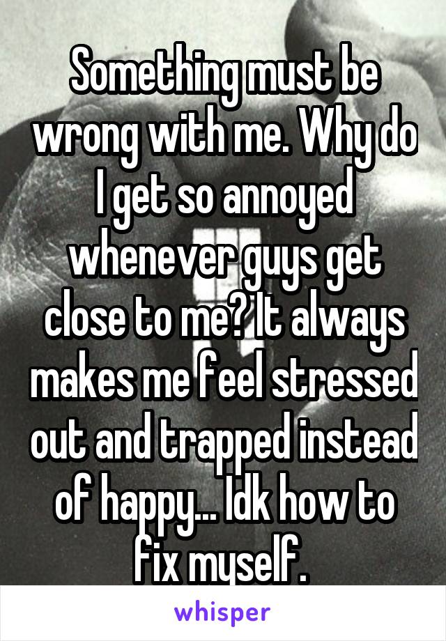 Something must be wrong with me. Why do I get so annoyed whenever guys get close to me? It always makes me feel stressed out and trapped instead of happy... Idk how to fix myself. 