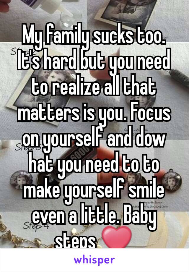 My family sucks too. It's hard but you need to realize all that matters is you. Focus on yourself and dow hat you need to to make yourself smile even a little. Baby steps ❤