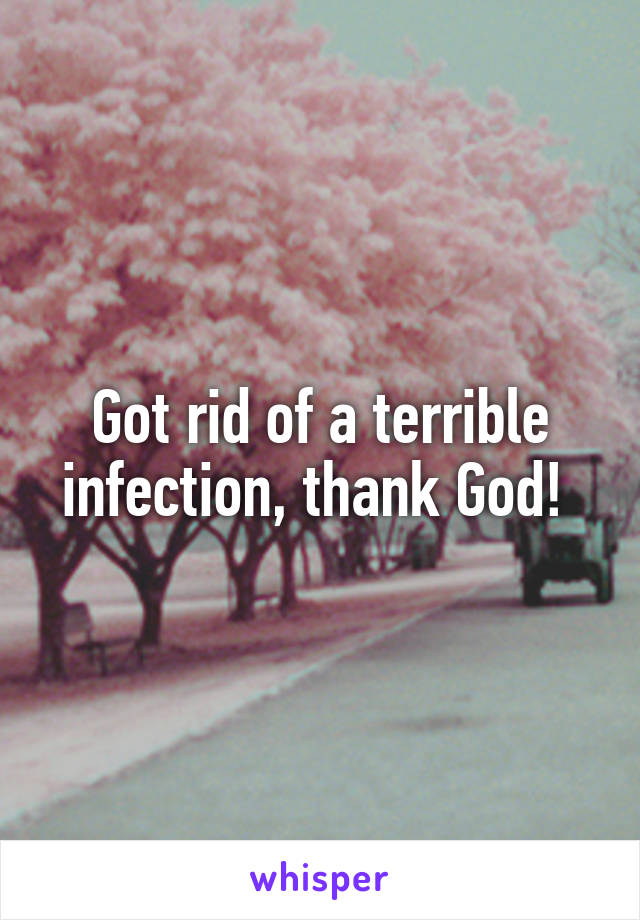 Got rid of a terrible infection, thank God! 