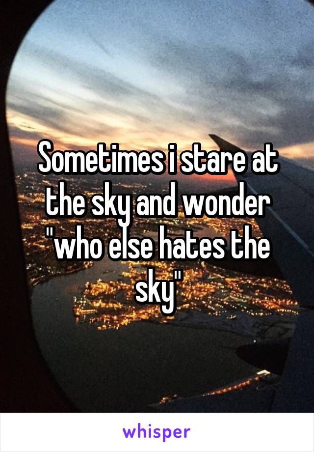 Sometimes i stare at the sky and wonder "who else hates the sky"