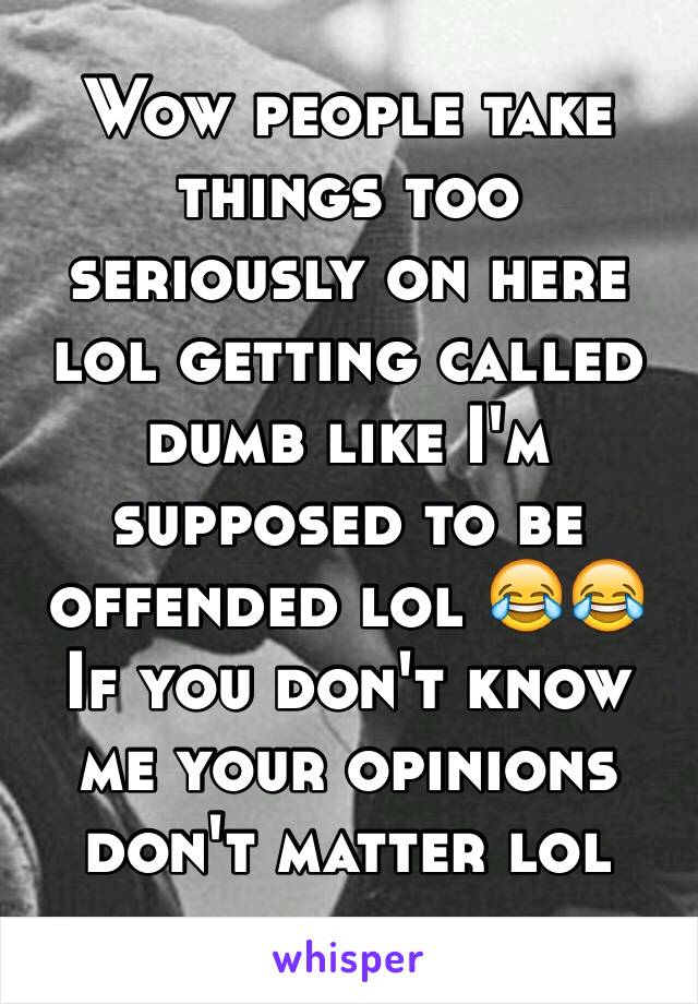 Wow people take things too seriously on here lol getting called dumb like I'm supposed to be offended lol 😂😂
If you don't know me your opinions don't matter lol 
