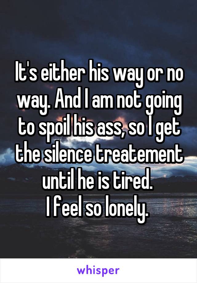 It's either his way or no way. And I am not going to spoil his ass, so I get the silence treatement until he is tired. 
I feel so lonely. 