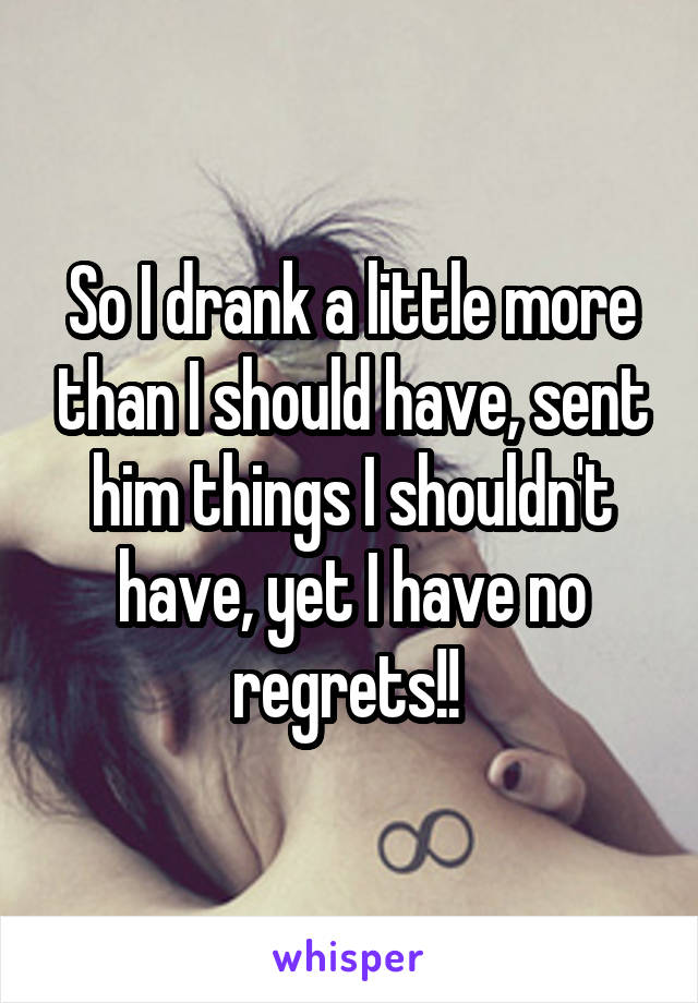 So I drank a little more than I should have, sent him things I shouldn't have, yet I have no regrets!! 