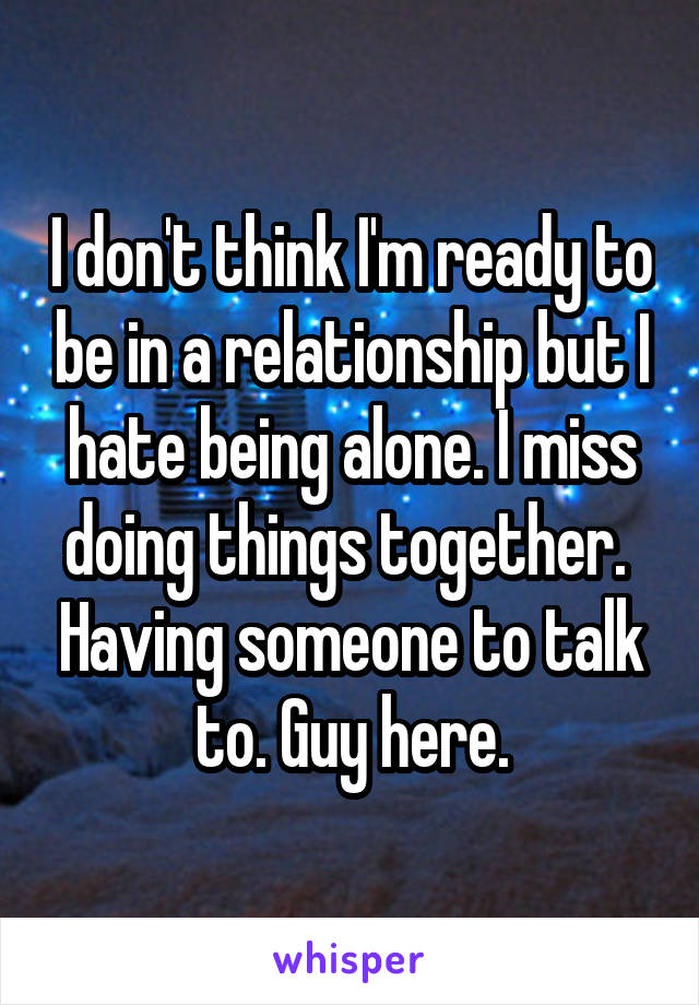 I don't think I'm ready to be in a relationship but I hate being alone. I miss doing things together.  Having someone to talk to. Guy here.