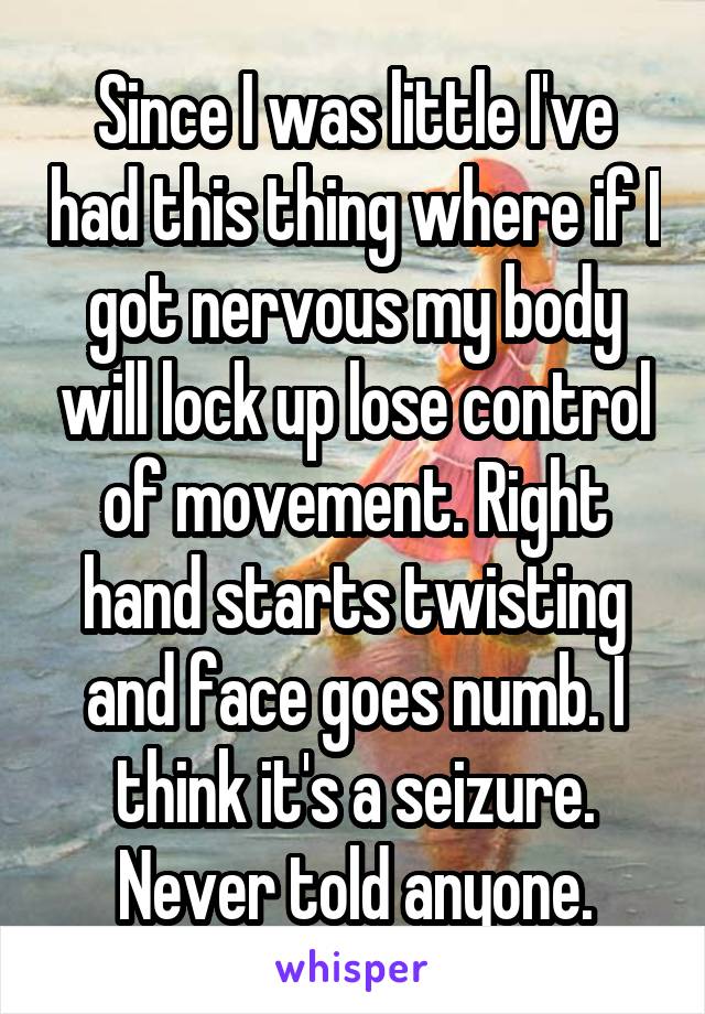 Since I was little I've had this thing where if I got nervous my body will lock up lose control of movement. Right hand starts twisting and face goes numb. I think it's a seizure. Never told anyone.