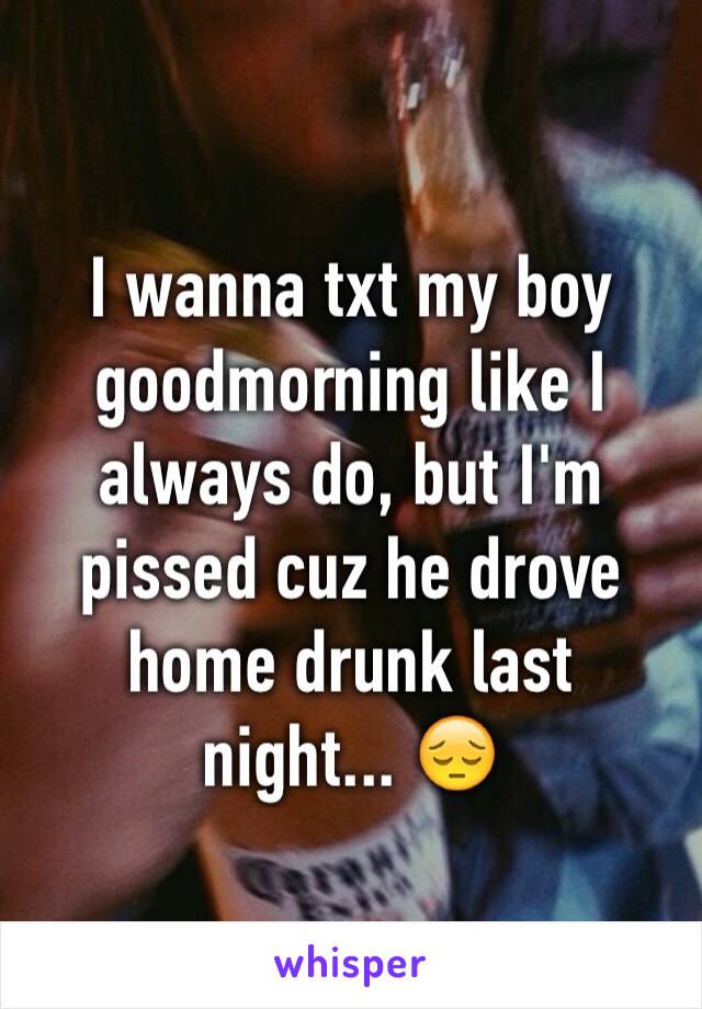 I wanna txt my boy goodmorning like I always do, but I'm pissed cuz he drove home drunk last 
night... 😔