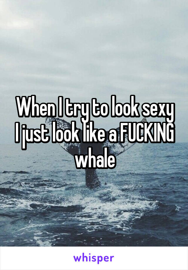 When I try to look sexy I just look like a FUCKING whale