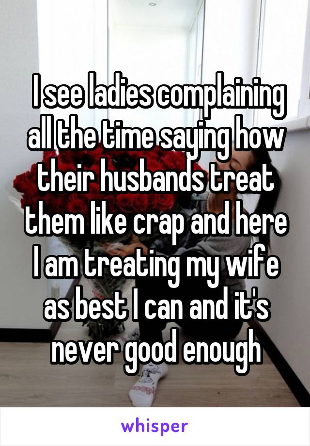  I see ladies complaining all the time saying how their husbands treat them like crap and here I am treating my wife as best I can and it's never good enough