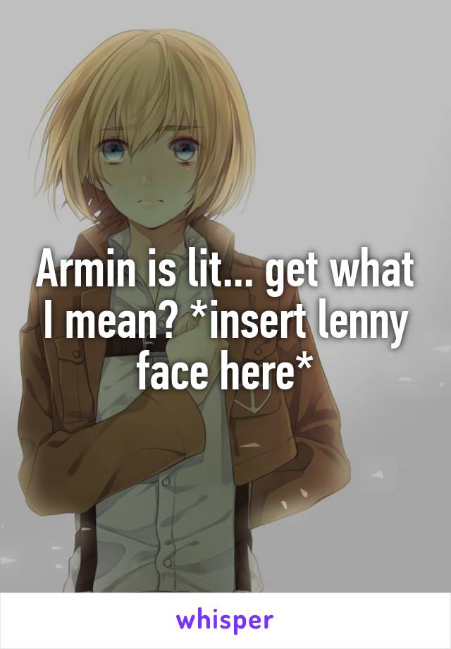 Armin is lit... get what I mean? *insert lenny face here*