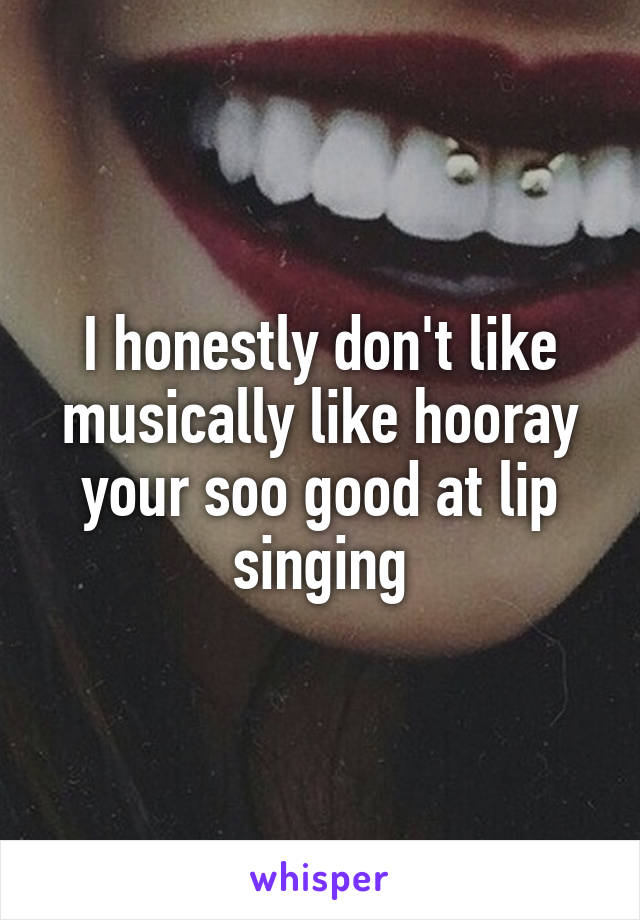 I honestly don't like musically like hooray your soo good at lip singing