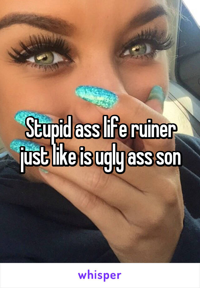 Stupid ass life ruiner just like is ugly ass son