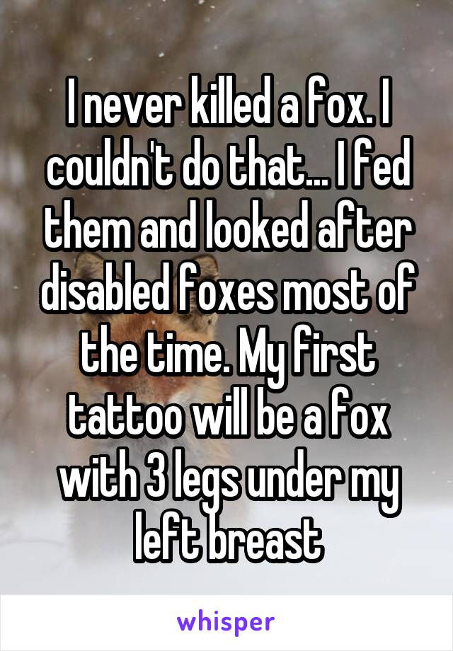 I never killed a fox. I couldn't do that... I fed them and looked after disabled foxes most of the time. My first tattoo will be a fox with 3 legs under my left breast