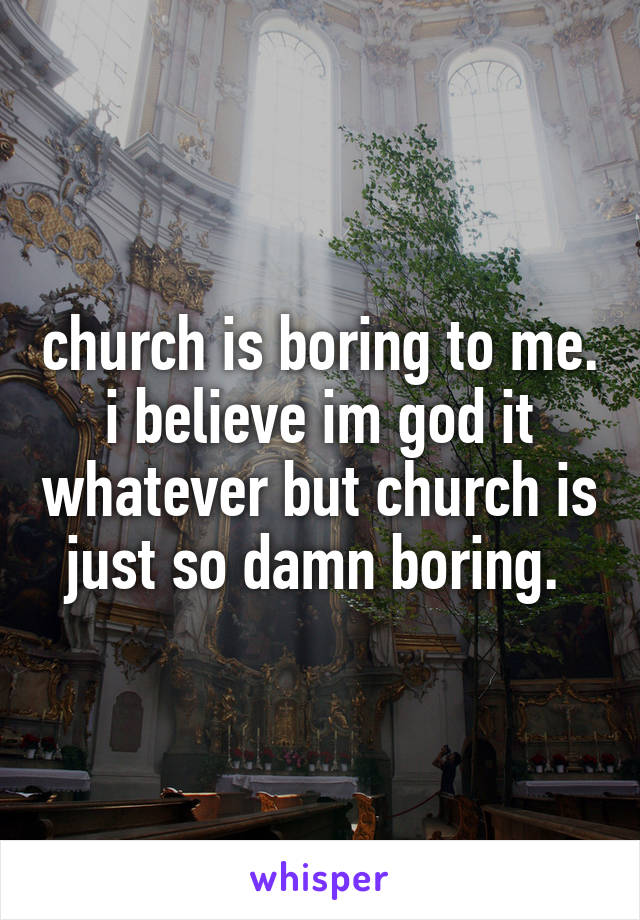 church is boring to me. i believe im god it whatever but church is just so damn boring. 