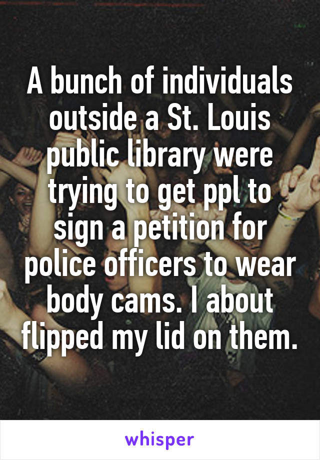 A bunch of individuals outside a St. Louis public library were trying to get ppl to sign a petition for police officers to wear body cams. I about flipped my lid on them. 