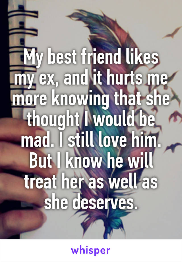 My best friend likes my ex, and it hurts me more knowing that she thought I would be mad. I still love him. But I know he will treat her as well as she deserves.