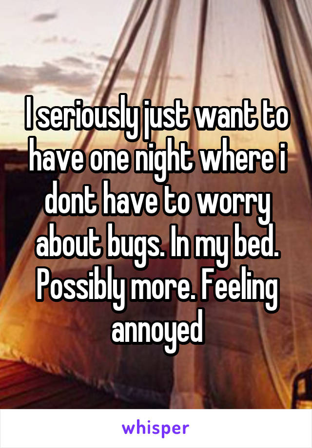 I seriously just want to have one night where i dont have to worry about bugs. In my bed. Possibly more. Feeling annoyed