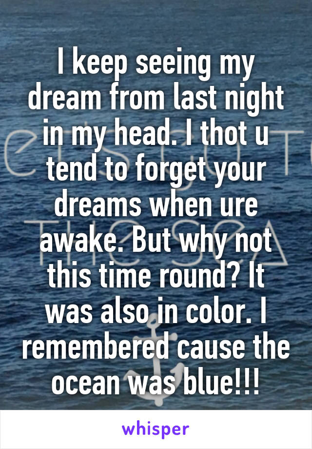 I keep seeing my dream from last night in my head. I thot u tend to forget your dreams when ure awake. But why not this time round? It was also in color. I remembered cause the ocean was blue!!!