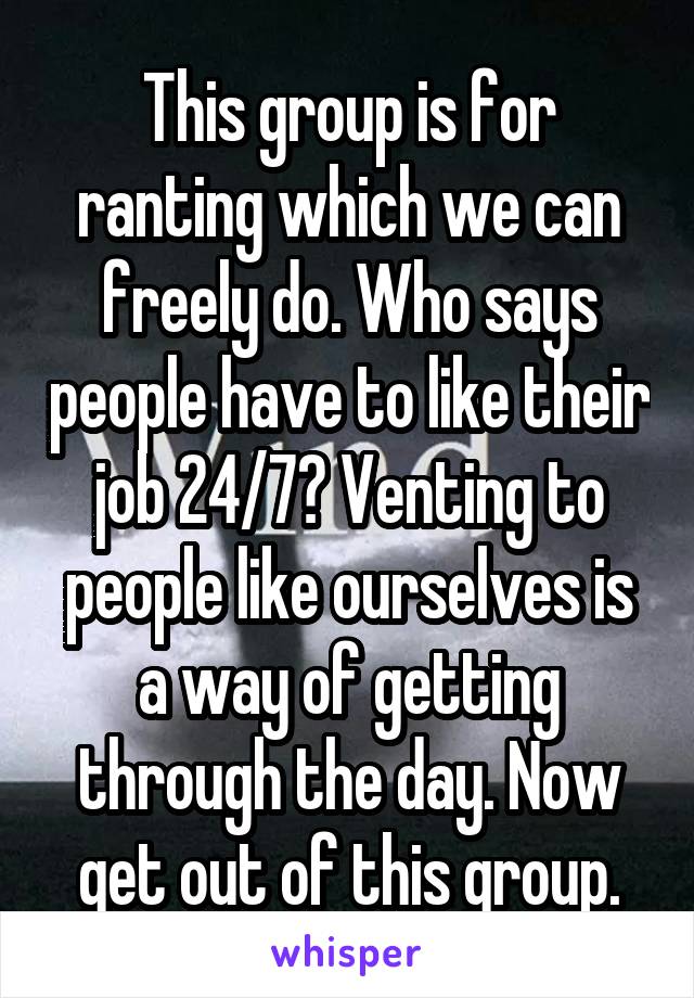 This group is for ranting which we can freely do. Who says people have to like their job 24/7? Venting to people like ourselves is a way of getting through the day. Now get out of this group.