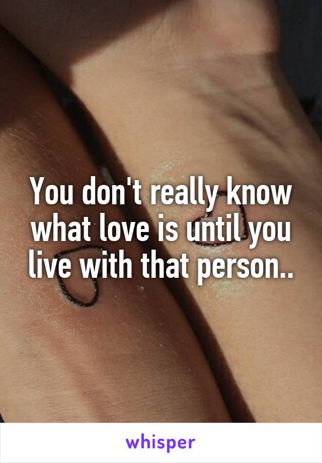 You don't really know what love is until you live with that person..