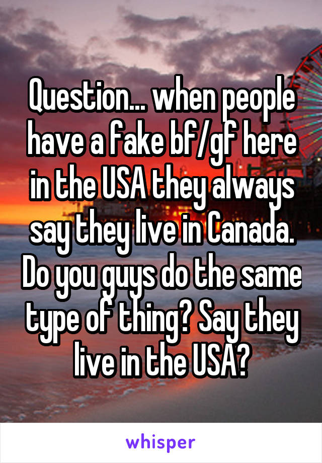 Question... when people have a fake bf/gf here in the USA they always say they live in Canada. Do you guys do the same type of thing? Say they live in the USA?