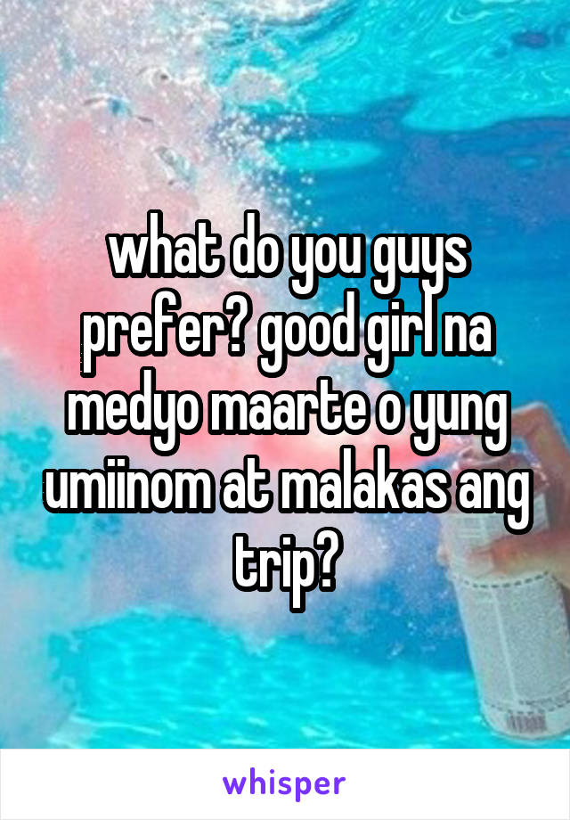 what do you guys prefer? good girl na medyo maarte o yung umiinom at malakas ang trip?