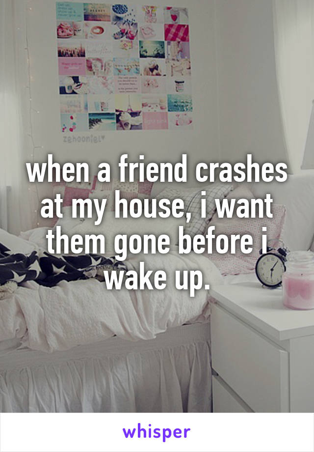 when a friend crashes at my house, i want them gone before i wake up.