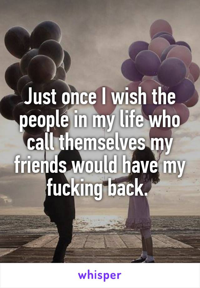 Just once I wish the people in my life who call themselves my friends would have my fucking back. 