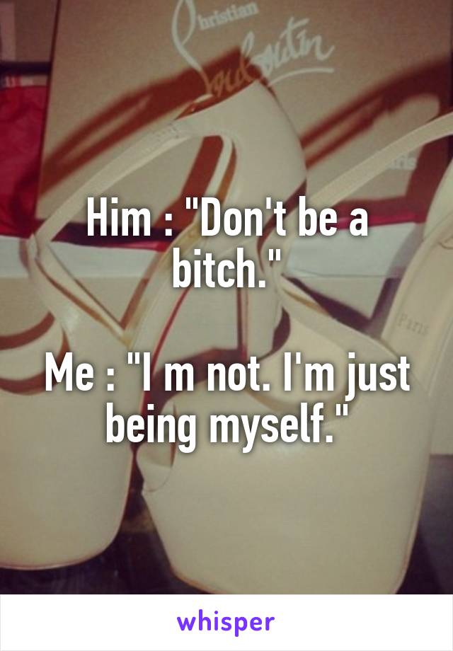 Him : "Don't be a bitch."

Me : "I m not. I'm just being myself."