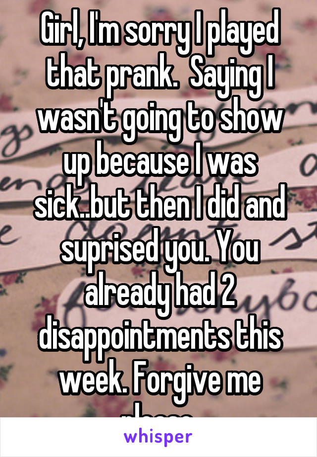 Girl, I'm sorry I played that prank.  Saying I wasn't going to show up because I was sick..but then I did and suprised you. You already had 2 disappointments this week. Forgive me please.