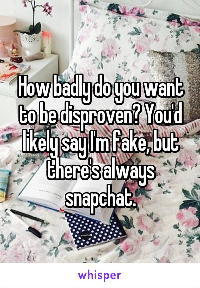 How badly do you want to be disproven? You'd likely say I'm fake, but there's always snapchat.