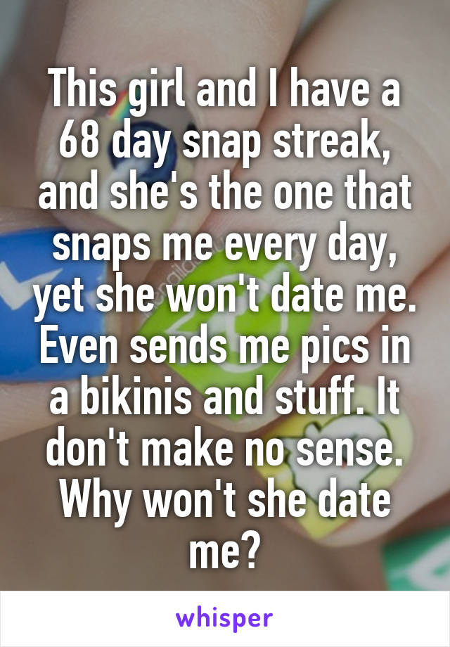 This girl and I have a 68 day snap streak, and she's the one that snaps me every day, yet she won't date me. Even sends me pics in a bikinis and stuff. It don't make no sense. Why won't she date me?