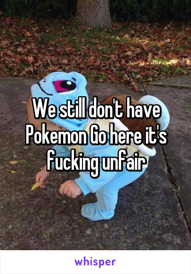 We still don't have Pokemon Go here it's fucking unfair