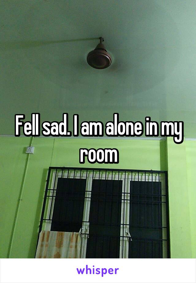Fell sad. I am alone in my room