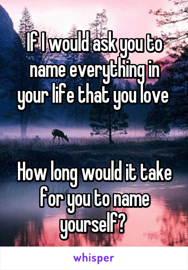If I would ask you to name everything in your life that you love 


How long would it take for you to name yourself? 