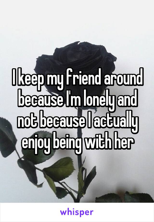 I keep my friend around because I'm lonely and not because I actually enjoy being with her