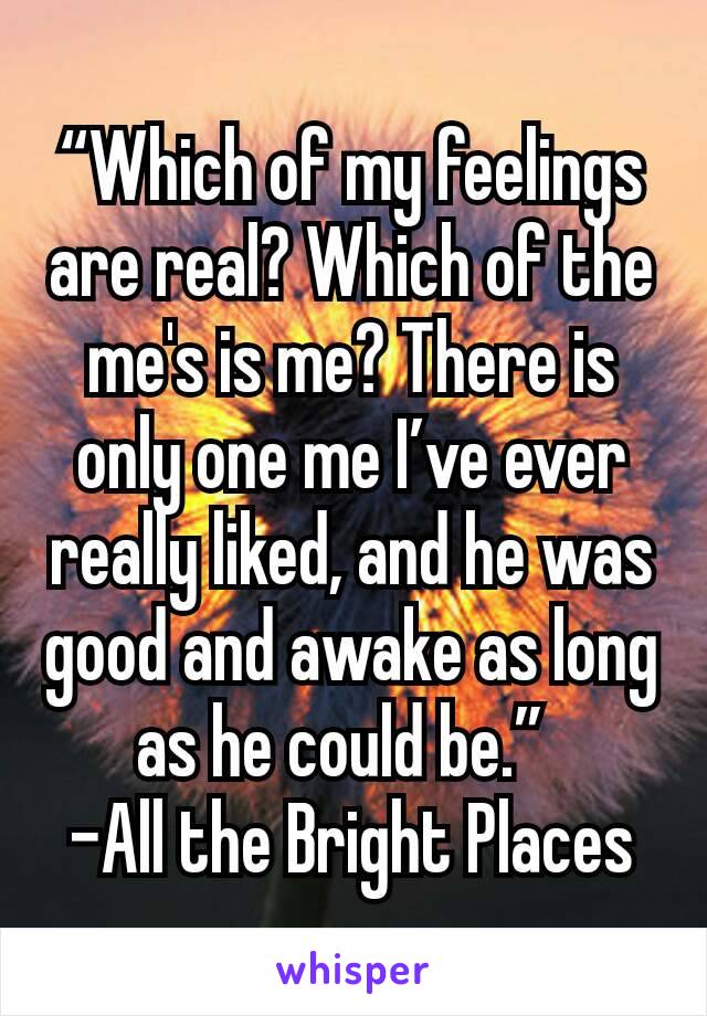 “Which of my feelings are real? Which of the me's is me? There is only one me I’ve ever really liked, and he was good and awake as long as he could be.” 
-All the Bright Places