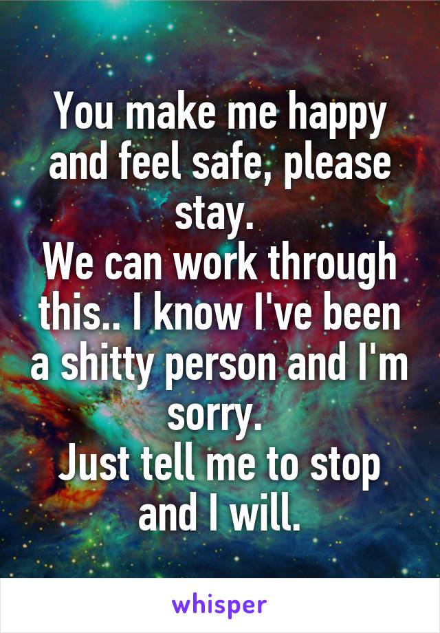 You make me happy and feel safe, please stay. 
We can work through this.. I know I've been a shitty person and I'm sorry. 
Just tell me to stop and I will.