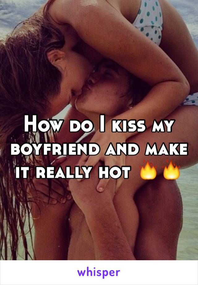 How do I kiss my boyfriend and make it really hot 🔥🔥