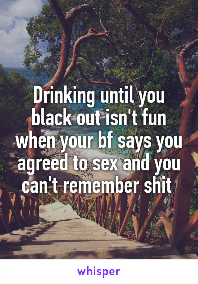 Drinking until you black out isn't fun when your bf says you agreed to sex and you can't remember shit 