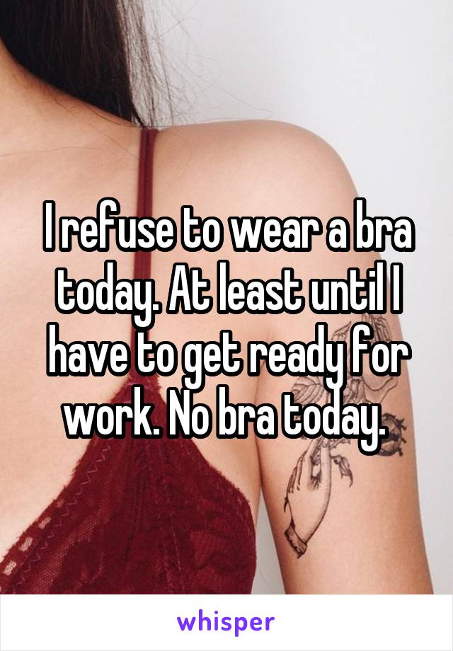 I refuse to wear a bra today. At least until I have to get ready for work. No bra today. 
