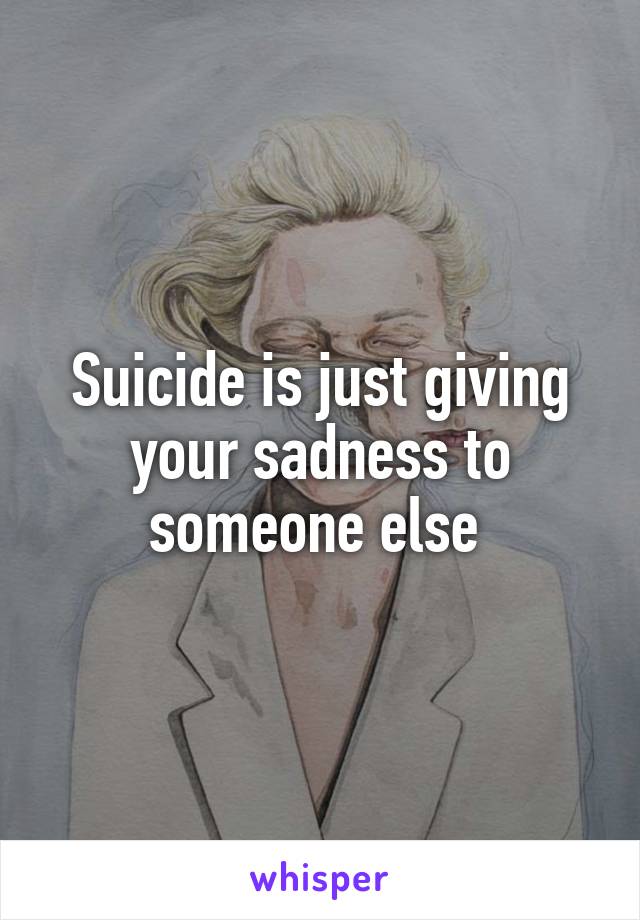 Suicide is just giving your sadness to someone else 
