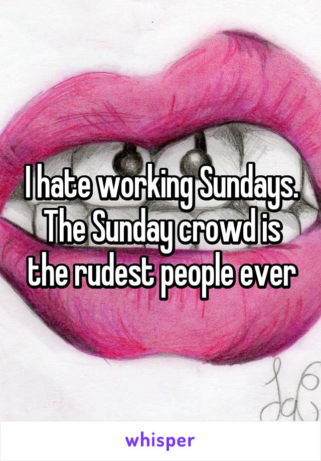 I hate working Sundays. The Sunday crowd is the rudest people ever