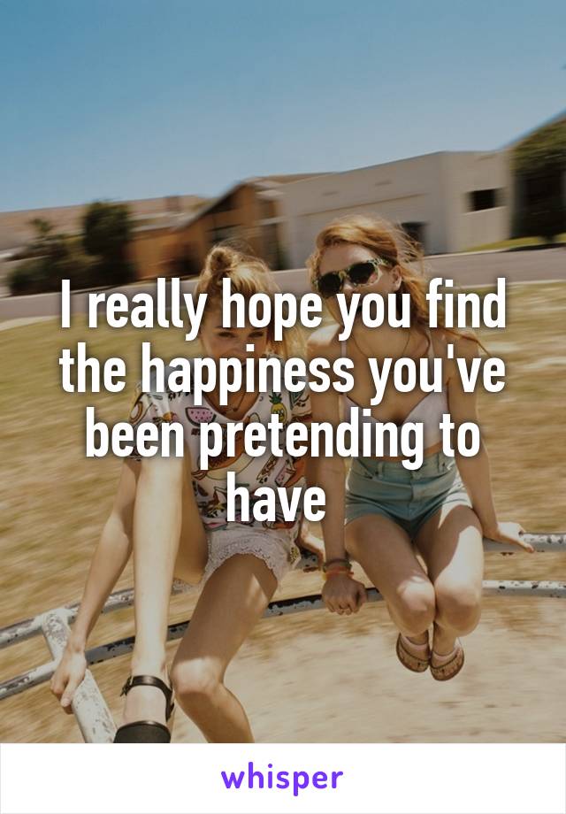 I really hope you find the happiness you've been pretending to have 